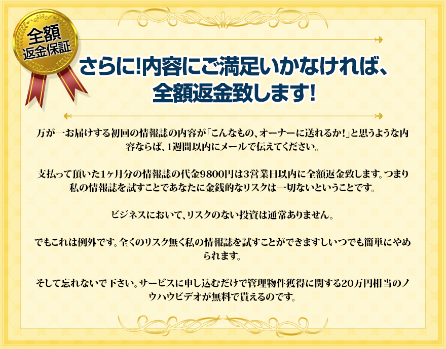 さらに！内容にご満足いかなければ、全額返金致します！万が一お届けする初回の情報誌の内容が「こんなもの、オーナーに送れるか！」と思うような内容ならば、1週間以内にメールで伝えてください。支払って頂いた1ヶ月分の情報誌の代金9800円は3営業日以内に全額返金致します。つまり私の情報誌を試すことであなたに金銭的なリスクは一切ないということです。ビジネスにおいて、リスクのない投資は通常ありません。でもこれは例外です。全くのリスク無く私の情報誌を試すことができますしいつでも簡単にやめられる。そして忘れないで下さい。サービスに申し込むだけで管理物件獲得に関する20万円相当のノウハウビデオが無料で貰えるのです。