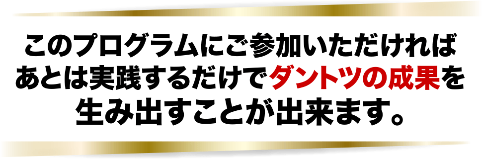 このプロゴラムにご参加いただければあとは実践するだけでダントツの成果を生み出すことが出来ます