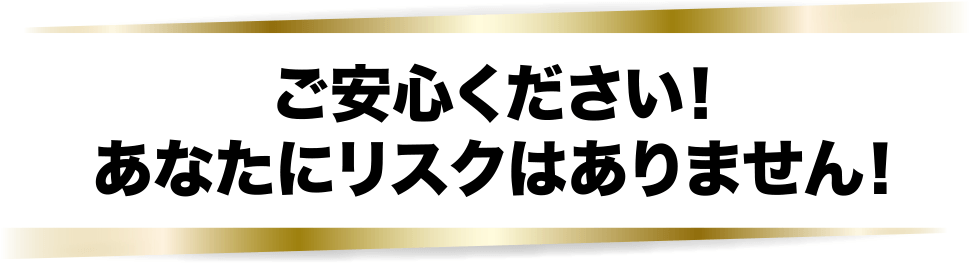 ご安心ください！あなたにリスクはありません！