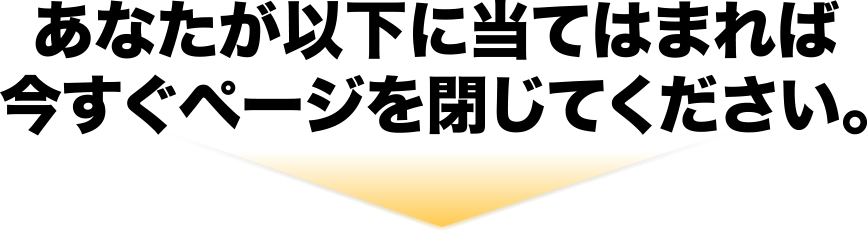 あなたが以下に当てはまれば今すぐページを閉じてください